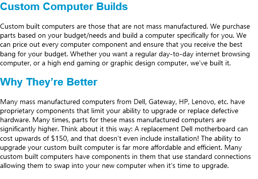 Custom Computer Builds Custom built computers are those that are not mass manufactured. We purchase parts based on your budget/needs and build a computer specifically for you. We can price out every computer component and ensure that you receive the best bang for your budget. Whether you want a regular day-to-day internet browsing computer, or a high end gaming or graphic design computer, we’ve built it. Why They’re Better Many mass manufactured computers from Dell, Gateway, HP, Lenovo, etc. have proprietary components that limit your ability to upgrade or replace defective hardware. Many times, parts for these mass manufactured computers are significantly higher. Think about it this way: A replacement Dell motherboard can cost upwards of $150, and that doesn’t even include installation! The ability to upgrade your custom built computer is far more affordable and efficient. Many custom built computers have components in them that use standard connections allowing them to swap into your new computer when it’s time to upgrade.
