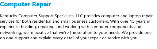 Computer Repair Kentucky Computer Support Specialists, LLC provides computer and laptop repair services for both residential and small business customers. With over 15 years in experience building, repairing, and working with computer components and networking, we’re positive that we’re the solution to your needs. We provide one on one support and explain every detail of your repair or service with you. 