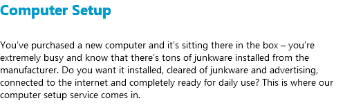 Computer Setup You’ve purchased a new computer and it’s sitting there in the box – you’re extremely busy and know that there’s tons of junkware installed from the manufacturer. Do you want it installed, cleared of junkware and advertising, connected to the internet and completely ready for daily use? This is where our computer setup service comes in.