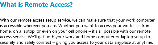 What is Remote Access? With our remote access setup service, we can make sure that your work computer is accessible wherever you are. Whether you want to access your work files from home, on a laptop, or even on your cell phone – it’s all possible with our remote access service. We’ll get both your work and home computer or laptop setup to securely and safely connect – giving you access to your data anyplace at anytime.