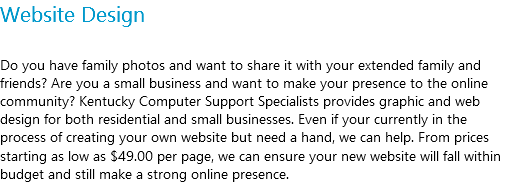 Website Design Do you have family photos and want to share it with your extended family and friends? Are you a small business and want to make your presence to the online community? Kentucky Computer Support Specialists provides graphic and web design for both residential and small businesses. Even if your currently in the process of creating your own website but need a hand, we can help. From prices starting as low as $49.00 per page, we can ensure your new website will fall within budget and still make a strong online presence.